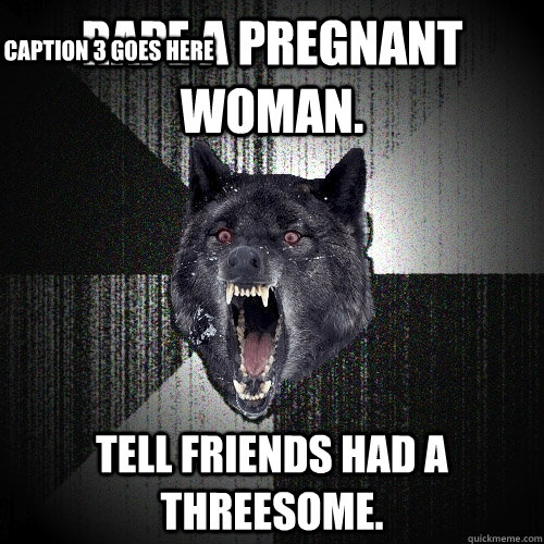 rape a pregnant woman. tell friends had a threesome. Caption 3 goes here  Insanity Wolf