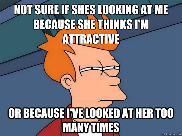 Not sure if shes looking at me because she thinks I'm attractive or because i've looked at her too many times  Futurama Fry