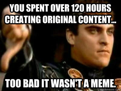 You spent over 120 hours creating original content... Too bad it wasn't a meme. - You spent over 120 hours creating original content... Too bad it wasn't a meme.  Downvoting Roman