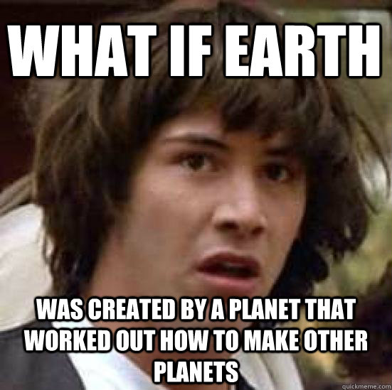 what if earth was created by a planet that worked out how to make other planets  conspiracy keanu