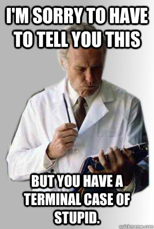 I'm sorry to have to tell you this but you have a terminal case of stupid. - I'm sorry to have to tell you this but you have a terminal case of stupid.  Doctor Doctor