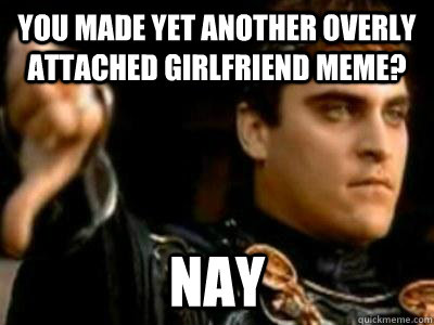 You made yet another overly attached girlfriend meme? Nay  Downvoting Roman