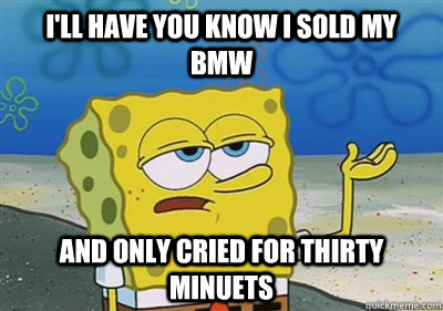 I'll Have you know i sold my bmw and only cried for thirty minuets  sponge