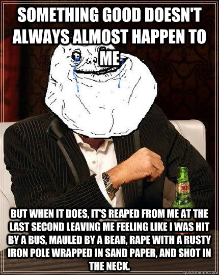 something good doesn't always almost happen to me but when it does, it's reaped from me at the last second leaving me feeling like i was hit by a bus, mauled by a bear, rape with a rusty iron pole wrapped in sand paper, and shot in the neck.  Most Forever Alone In The World