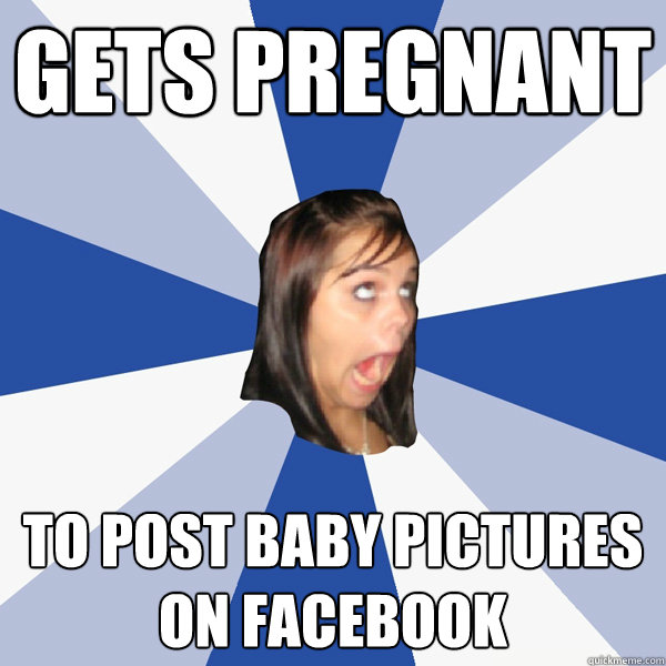 gets pregnant to post baby pictures on facebook  Annoying Facebook Girl