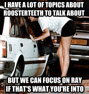 I have a lot of topics about roosterteeth to talk about but we can focus on ray if that's what you're into  Karma Whore