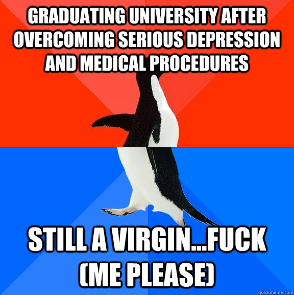 Graduating University after overcoming serious depression and medical procedures still a virgin...Fuck (me please)  Socially Awesome Awkward Penguin