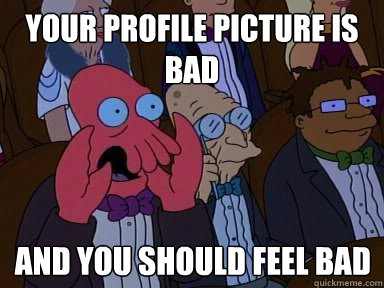 your profile picture is bad And you should feel bad  X is bad and you should feel bad