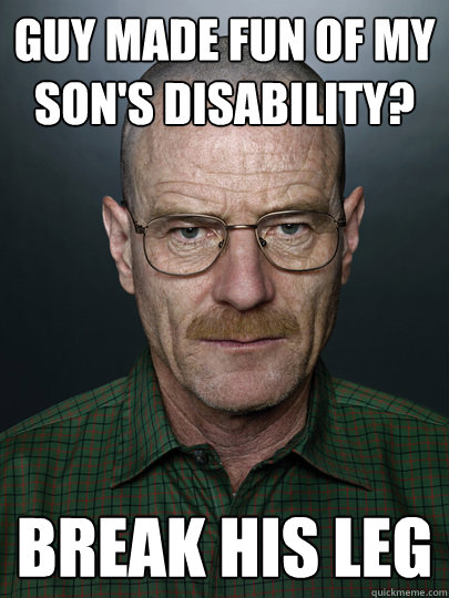 Guy made fun of my son's disability? Break his leg - Guy made fun of my son's disability? Break his leg  Advice Walter White