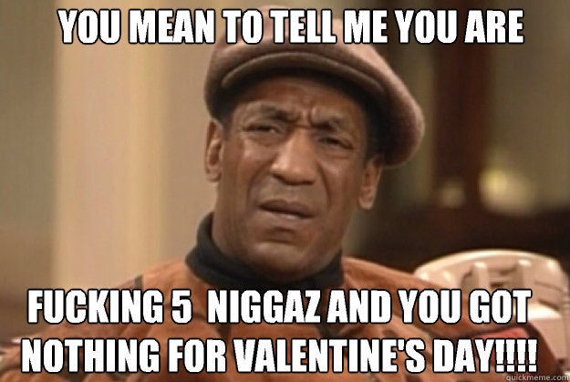 YOU MEAN TO TELL ME YOU ARE

 FUCKING 5  NIGGAZ AND YOU GOT NOTHING FOR VALENTINE'S DAY!!!! VALENTINE'S DAY!!!!!!!  