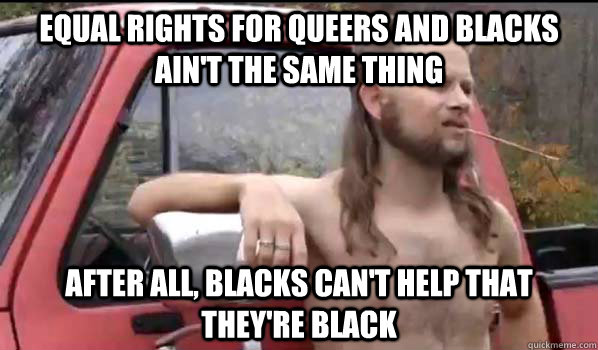 equal rights for queers and blacks ain't the same thing After all, blacks can't help that they're black  Almost Politically Correct Redneck