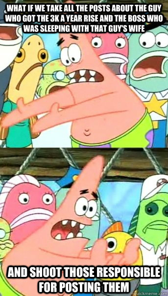 What if we take all the posts about the guy who got the 3k a year rise and the boss who was sleeping with that guy's wife And shoot those responsible for posting them   Push it somewhere else Patrick