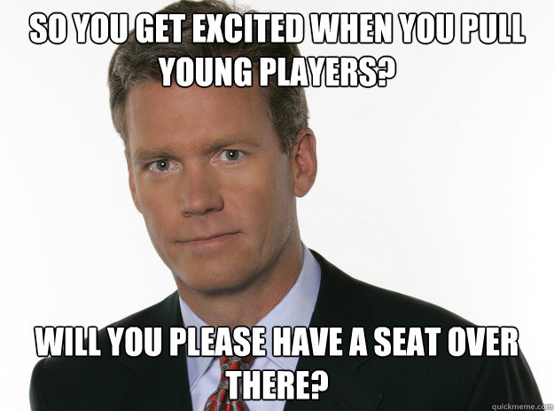 SO you get excited when you pull young players? Will you please have a seat over there?  