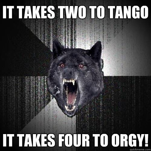 It takes two to tango It takes four to orgy!  Insanity Wolf