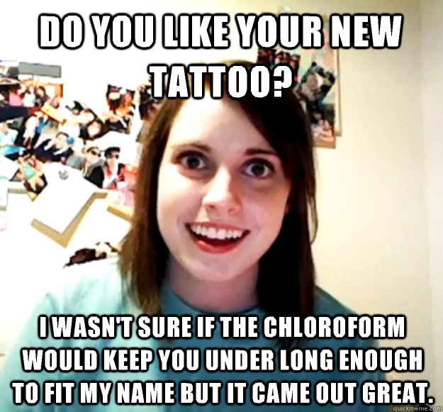 Do you like your new tattoo? I wasn't sure if the chloroform would keep you under long enough to fit my name but it came out great.  Overly Attached Girlfriend