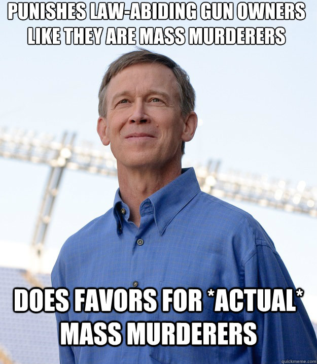 punishes law-abiding gun owners like they are mass murderers Does favors for *actual* mass murderers - punishes law-abiding gun owners like they are mass murderers Does favors for *actual* mass murderers  Buzzkill Hickenlooper