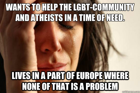 Wants to Help the LGBT-Community and Atheists in a time of need. Lives in a part of Europe where none of that is a problem  First World Problems