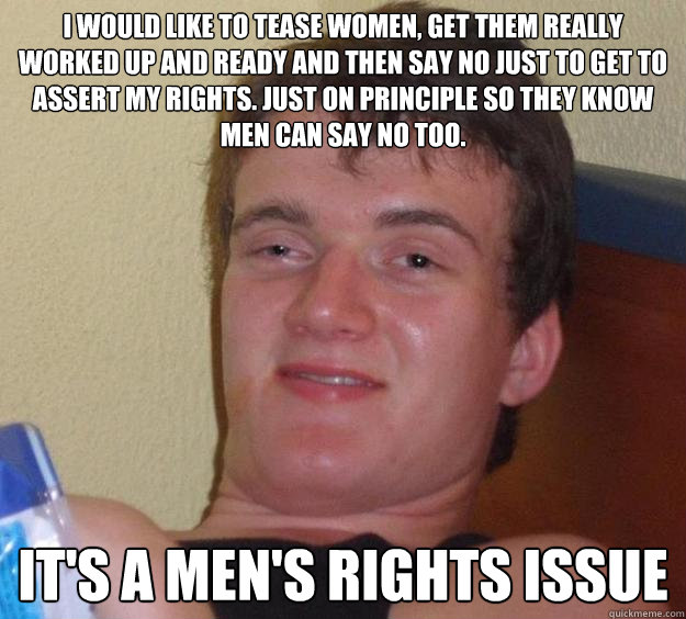 I would like to tease women, get them really worked up and ready and then say no just to get to assert my rights. Just on principle so they know men can say no too.  It's a men's rights issue  10 Guy