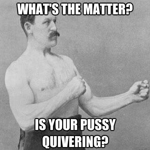What's the matter? Is your pussy quivering? - What's the matter? Is your pussy quivering?  overly manly man