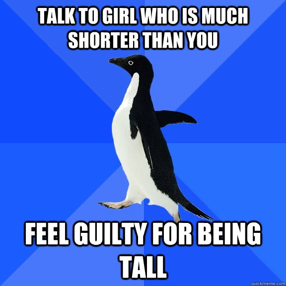 Talk to girl who is much shorter than you Feel guilty for being tall  Socially Awkward Penguin