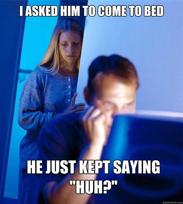 I asked him to come to bed he just kept saying 