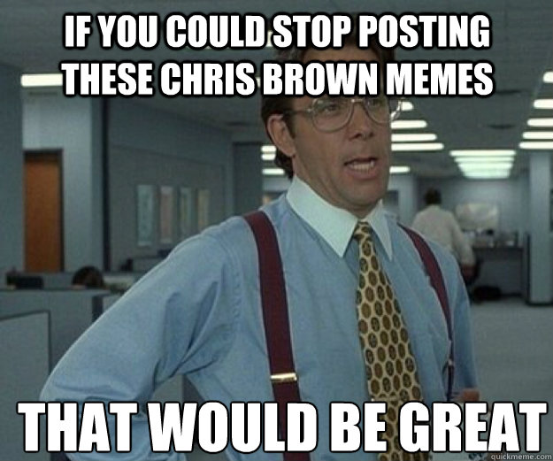 If you could stop posting these chris brown memes THAT WOULD BE GREAT  that would be great
