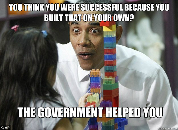 You think you were successful because you built that on your own?  The government helped you  