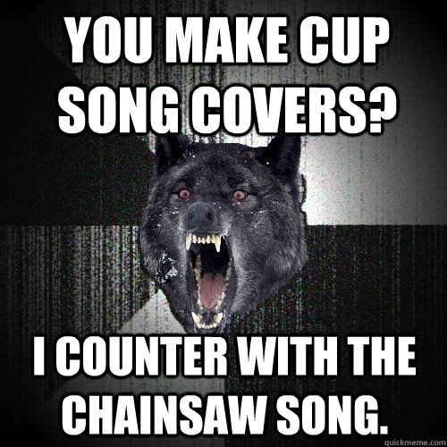 You make cup song covers? I counter with the chainsaw song.  Insanity Wolf