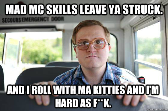 Mad MC skills leave ya struck. And I roll with ma kitties and i'm hard as f**k. - Mad MC skills leave ya struck. And I roll with ma kitties and i'm hard as f**k.  Bubbles