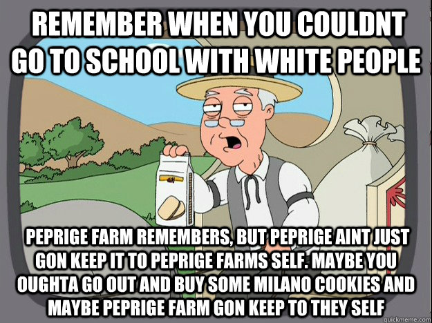  Remember when you couldnt go to school with white people  Peprige farm remembers, but Peprige aint just gon keep it to peprige farms self. Maybe you oughta go out and buy some milano cookies and maybe peprige farm gon keep to they self  Pepperidge Farm Remembers
