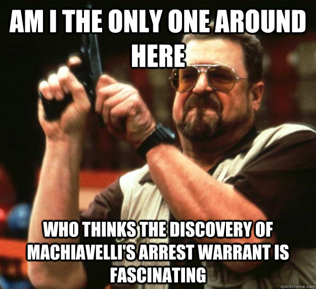 am I the only one around here Who thinks the discovery of Machiavelli's arrest warrant is fascinating  Angry Walter