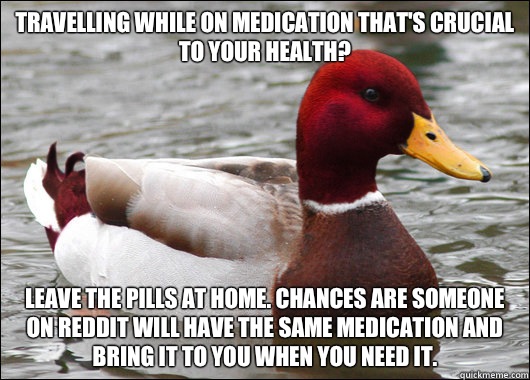 Travelling while on medication that's crucial to your health?
 Leave the pills at home. Chances are someone on Reddit will have the same medication and bring it to you when you need it.  Malicious Advice Mallard