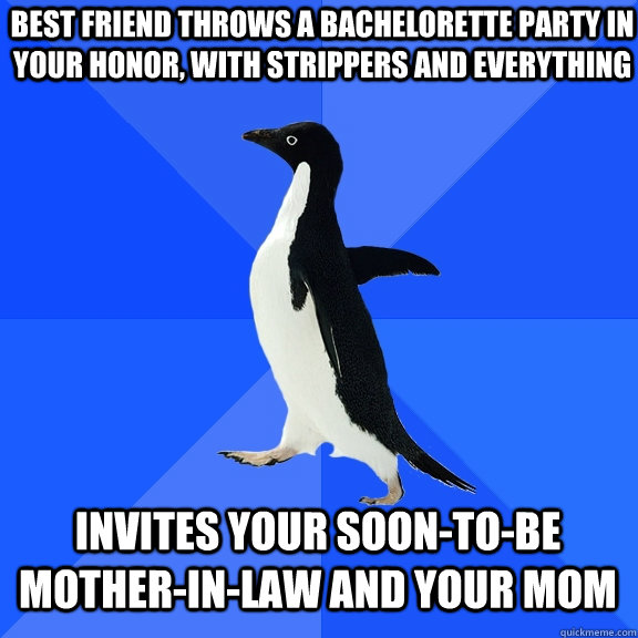 best friend throws a bachelorette party in your honor, with strippers and everything invites your soon-to-be mother-in-law and your mom  Socially Awkward Penguin
