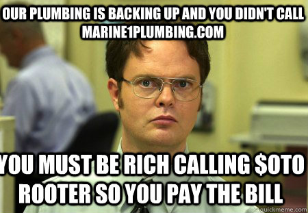 our plumbing is backing up and you didn't call marine1plumbing.com you must be rich calling $oto rooter so you pay the bill  Schrute