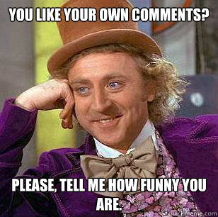 You like your own comments? Please, tell me how funny you are.  Condescending Wonka