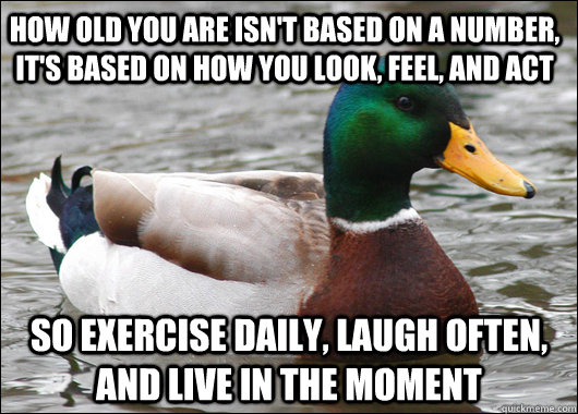 How old you are isn't based on a number, it's based on how you look, feel, and act So exercise daily, laugh often, and live in the moment  Actual Advice Mallard