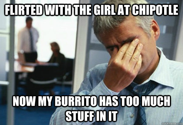 Flirted with the girl at Chipotle Now my burrito has too much stuff in it  