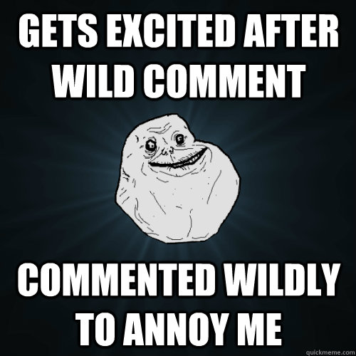 Gets excited after wild comment Commented wildly to annoy me  Forever Alone