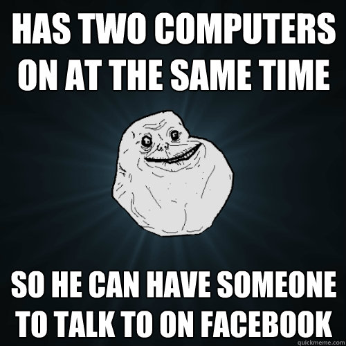 HAS TWO COMPUTERS ON AT THE SAME TIME SO HE CAN HAVE SOMEONE TO TALK TO ON FACEBOOK  Forever Alone