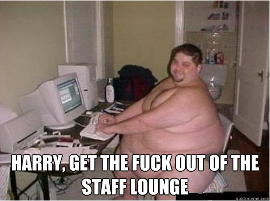  Harry, get the fuck out of the staff lounge  