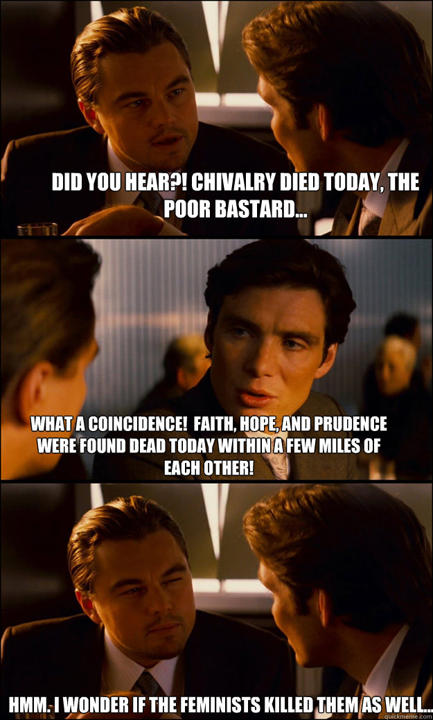 Did you hear?! Chivalry died today, the poor bastard... What a coincidence!  Faith, hope, and prudence were found dead today within a few miles of each other! Hmm. I wonder if the feminists killed them as well...  Inception