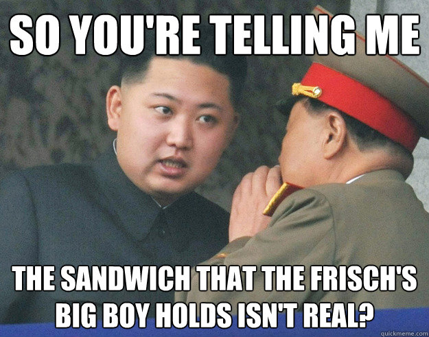 So you're telling me The sandwich that the frisch's big boy holds isn't real?  Hungry Kim Jong Un
