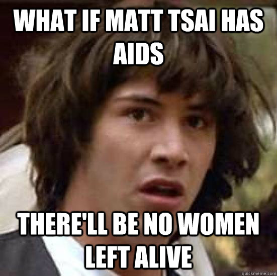 What if Matt Tsai has AIDS there'll be no women left alive - What if Matt Tsai has AIDS there'll be no women left alive  conspiracy keanu