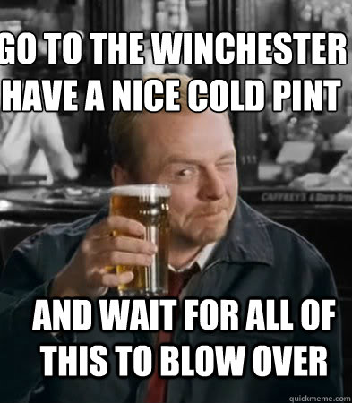 Go to the Winchester have a nice cold pint
 AND WAIT FOR ALL OF THIS TO BLOW OVER  Shaun of The Dead
