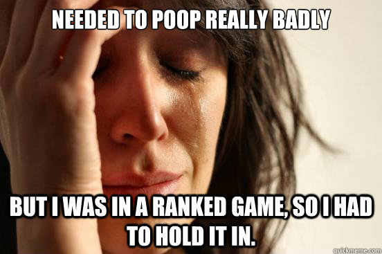 needed to poop really badly but i was in a ranked game, so I had to hold it in.  First World Problems