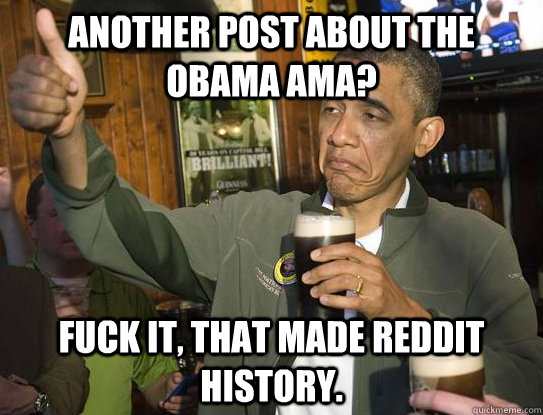 Another post about the Obama AMA? Fuck it, that made reddit history.  Upvoting Obama