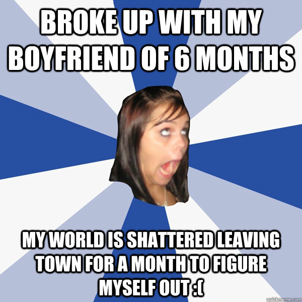 broke up with my boyfriend of 6 months my world is shattered leaving town for a month to figure myself out :(  Annoying Facebook Girl