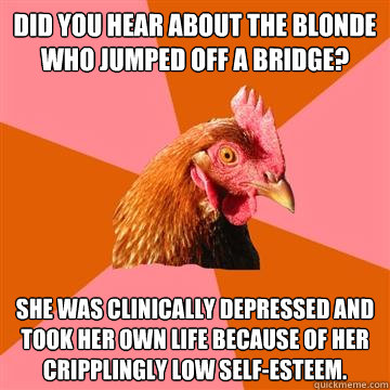 did you hear about the blonde who jumped off a bridge? she was clinically depressed and took her own life because of her cripplingly low self-esteem.  Anti-Joke Chicken