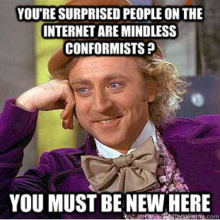 You're surprised people on the internet are mindless conformists ?  You must be new here  Creepy Wonka