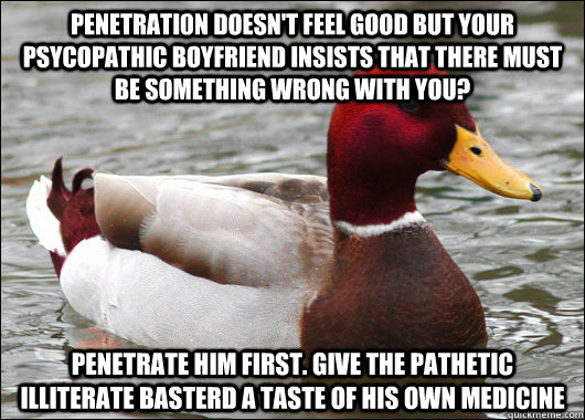 penetrati0n doesn't feel good but your psycopathic boyfriend insists that there must be something wrong with you? penetrate him first. give the pathetic illiterate basterd a taste of his own medicine  Malicious Advice Mallard